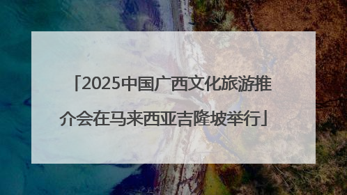 2025中国广西文化旅游推介会在马来西亚吉隆坡举行