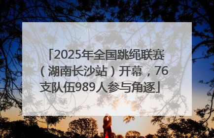 2025年全国跳绳联赛（湖南长沙站）开幕，76支队伍989人参与角逐