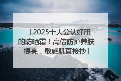 2025十大公认好用的防晒霜！高倍防护养肤提亮，敏感肌直接抄