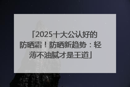2025十大公认好的防晒霜！防晒新趋势：轻薄不油腻才是王道