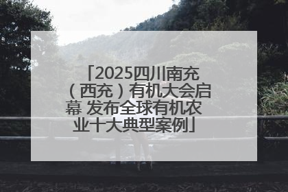 2025四川南充（西充）有机大会启幕 发布全球有机农业十大典型案例