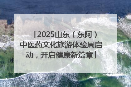 2025山东（东阿）中医药文化旅游体验周启动，开启健康新篇章