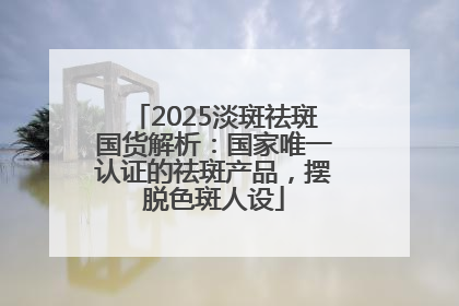 2025淡斑祛斑国货解析：国家唯一认证的祛斑产品，摆脱色斑人设