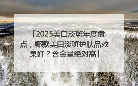 2025美白淡斑年度盘点，哪款美白淡斑护肤品效果好？含金量绝对高