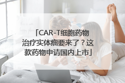 CAR-T细胞药物治疗实体瘤要来了？这款药物申请国内上市