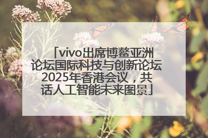 vivo出席博鳌亚洲论坛国际科技与创新论坛2025年香港会议，共话人工智能未来图景
